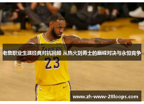 老詹职业生涯经典对抗回顾 从热火到勇士的巅峰对决与永恒竞争 老詹职业生涯经典对抗回顾 从热火到勇士的巅峰对决与永恒竞争