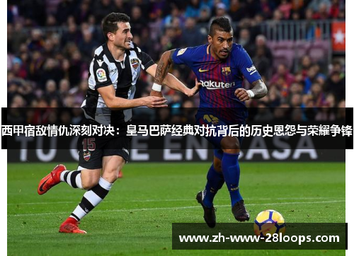 西甲宿敌情仇深刻对决：皇马巴萨经典对抗背后的历史恩怨与荣耀争锋