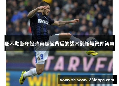 那不勒斯年轻阵容崛起背后的战术创新与管理智慧 那不勒斯年轻阵容崛起背后的战术创新与管理智慧