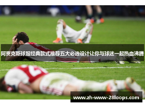 阿贾克斯球服经典款式推荐五大必选设计让你与球迷一起热血沸腾 阿贾克斯球服经典款式推荐五大必选设计让你与球迷一起热血沸腾