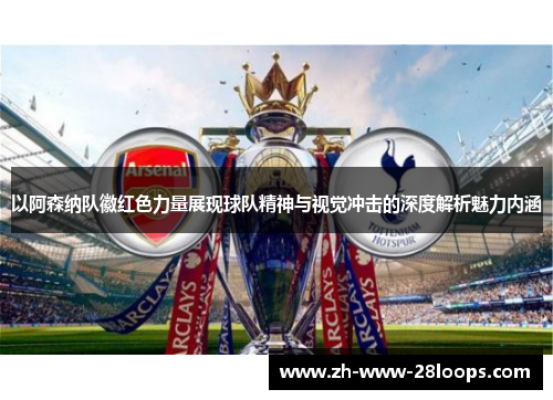 以阿森纳队徽红色力量展现球队精神与视觉冲击的深度解析魅力内涵 以阿森纳队徽红色力量展现球队精神与视觉冲击的深度解析魅力内涵