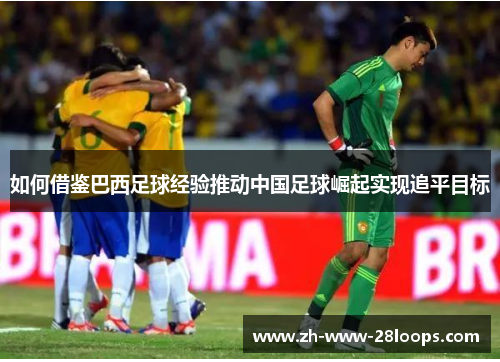 如何借鉴巴西足球经验推动中国足球崛起实现追平目标 如何借鉴巴西足球经验推动中国足球崛起实现追平目标
