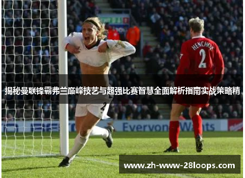 揭秘曼联锋霸弗兰巅峰技艺与超强比赛智慧全面解析指南实战策略精 揭秘曼联锋霸弗兰巅峰技艺与超强比赛智慧全面解析指南实战策略精