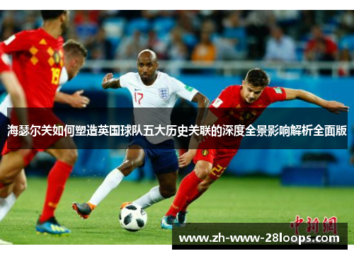 海瑟尔关如何塑造英国球队五大历史关联的深度全景影响解析全面版 海瑟尔关如何塑造英国球队五大历史关联的深度全景影响解析全面版
