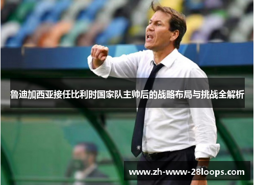 鲁迪加西亚接任比利时国家队主帅后的战略布局与挑战全解析 鲁迪加西亚接任比利时国家队主帅后的战略布局与挑战全解析