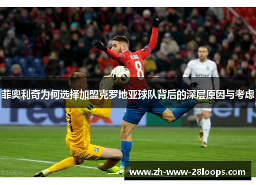 菲奥利奇为何选择加盟克罗地亚球队背后的深层原因与考虑 菲奥利奇为何选择加盟克罗地亚球队背后的深层原因与考虑