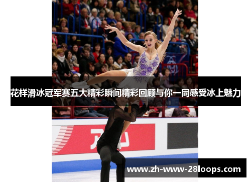 花样滑冰冠军赛五大精彩瞬间精彩回顾与你一同感受冰上魅力 花样滑冰冠军赛五大精彩瞬间精彩回顾与你一同感受冰上魅力