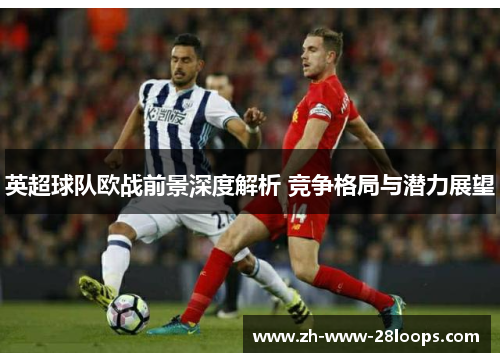 英超球队欧战前景深度解析 竞争格局与潜力展望 英超球队欧战前景深度解析 竞争格局与潜力展望