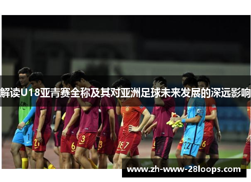 解读U18亚青赛全称及其对亚洲足球未来发展的深远影响 解读U18亚青赛全称及其对亚洲足球未来发展的深远影响