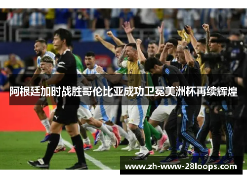 阿根廷加时战胜哥伦比亚成功卫冕美洲杯再续辉煌 阿根廷加时战胜哥伦比亚成功卫冕美洲杯再续辉煌